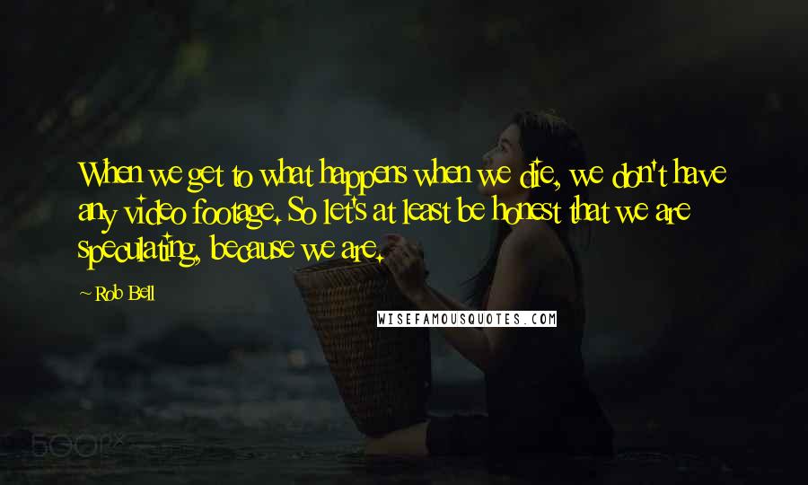 Rob Bell Quotes: When we get to what happens when we die, we don't have any video footage. So let's at least be honest that we are speculating, because we are.