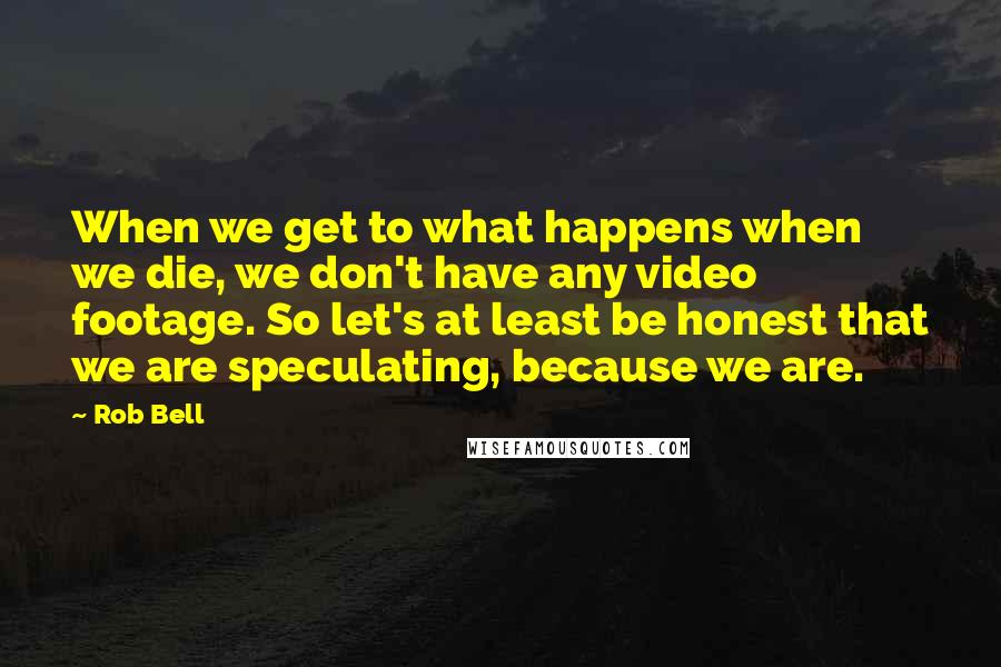 Rob Bell Quotes: When we get to what happens when we die, we don't have any video footage. So let's at least be honest that we are speculating, because we are.