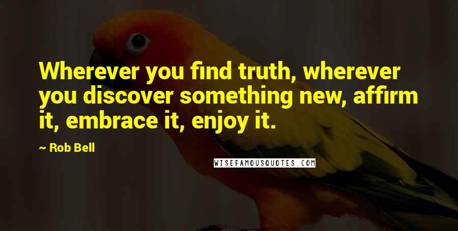 Rob Bell Quotes: Wherever you find truth, wherever you discover something new, affirm it, embrace it, enjoy it.