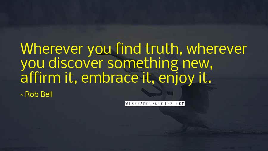 Rob Bell Quotes: Wherever you find truth, wherever you discover something new, affirm it, embrace it, enjoy it.