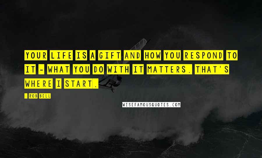 Rob Bell Quotes: Your life is a gift and how you respond to it - what you do with it matters. That's where I start.