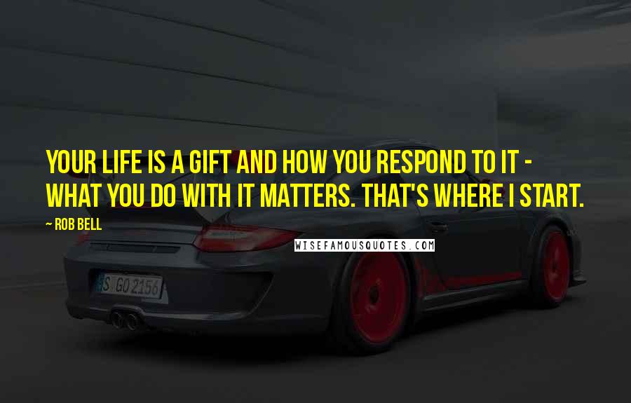 Rob Bell Quotes: Your life is a gift and how you respond to it - what you do with it matters. That's where I start.