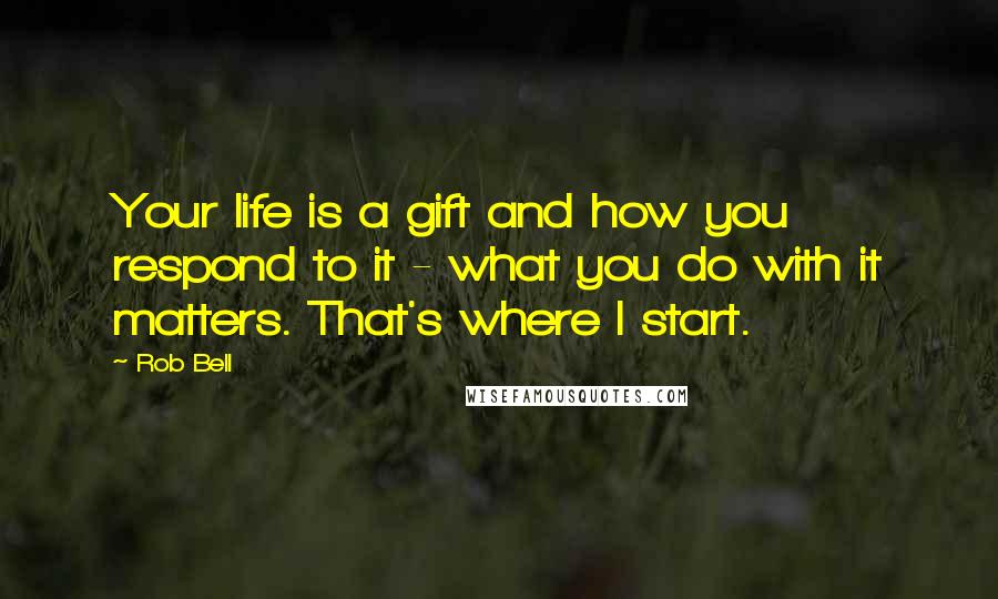 Rob Bell Quotes: Your life is a gift and how you respond to it - what you do with it matters. That's where I start.