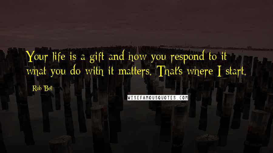 Rob Bell Quotes: Your life is a gift and how you respond to it - what you do with it matters. That's where I start.