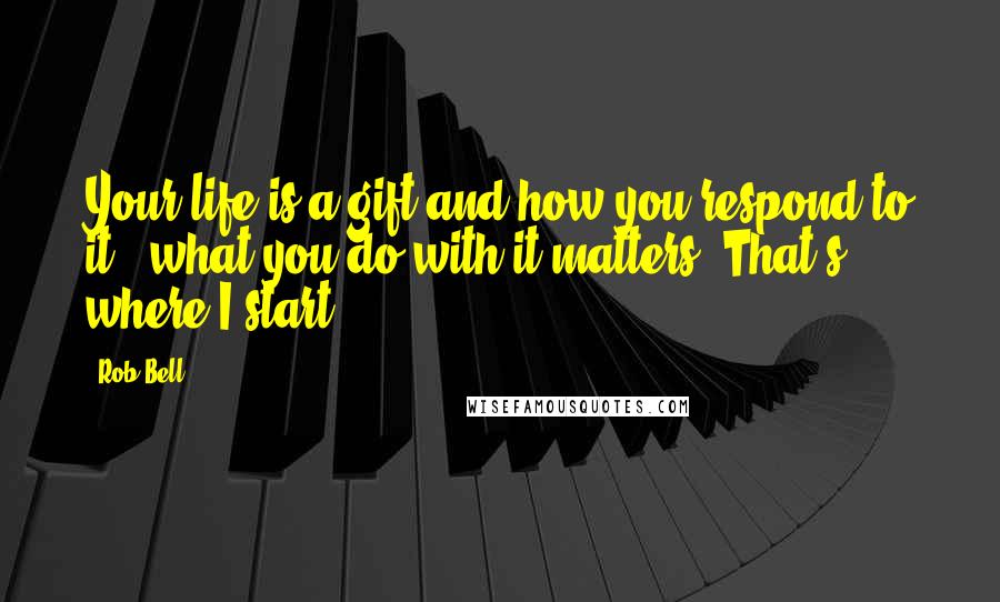 Rob Bell Quotes: Your life is a gift and how you respond to it - what you do with it matters. That's where I start.