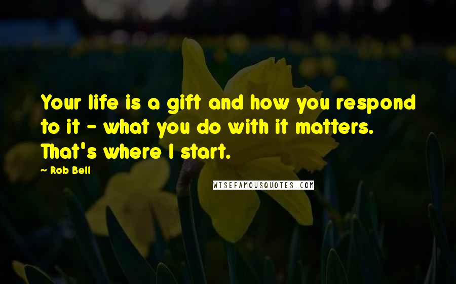 Rob Bell Quotes: Your life is a gift and how you respond to it - what you do with it matters. That's where I start.