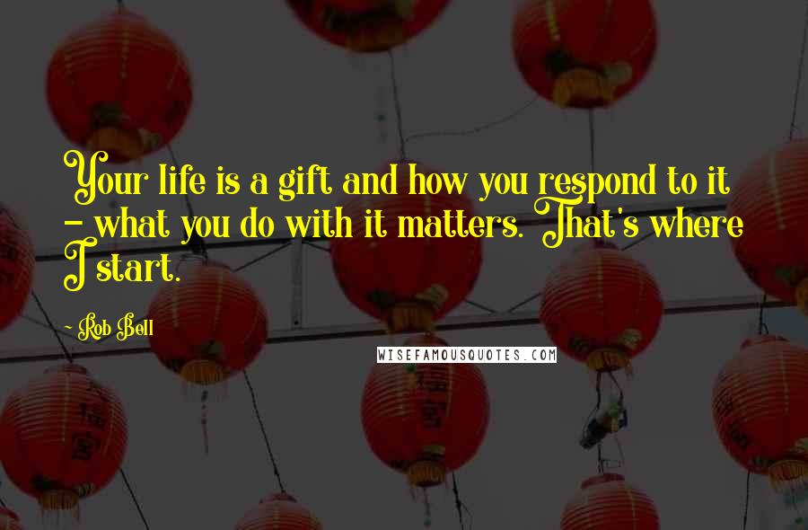 Rob Bell Quotes: Your life is a gift and how you respond to it - what you do with it matters. That's where I start.