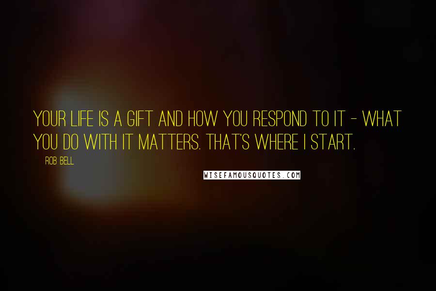 Rob Bell Quotes: Your life is a gift and how you respond to it - what you do with it matters. That's where I start.