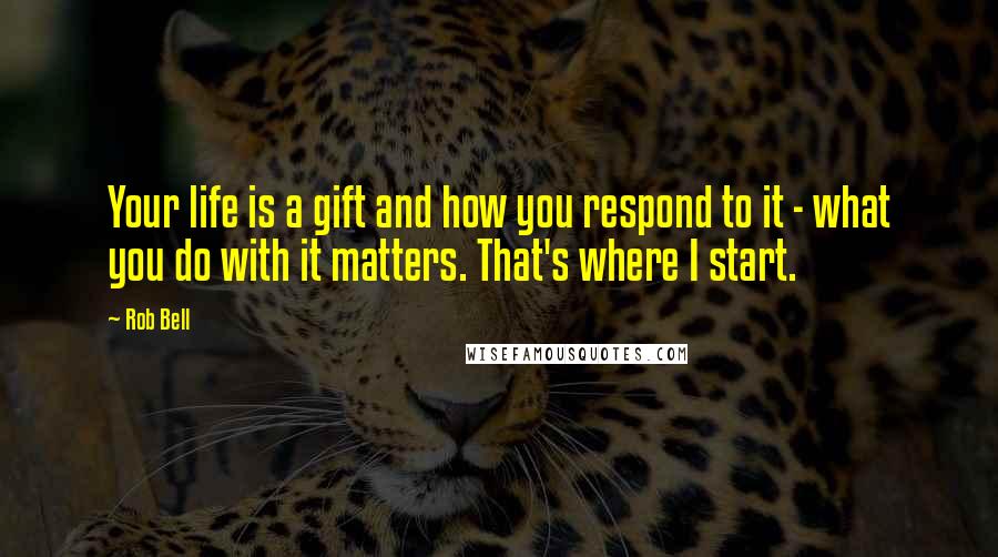 Rob Bell Quotes: Your life is a gift and how you respond to it - what you do with it matters. That's where I start.