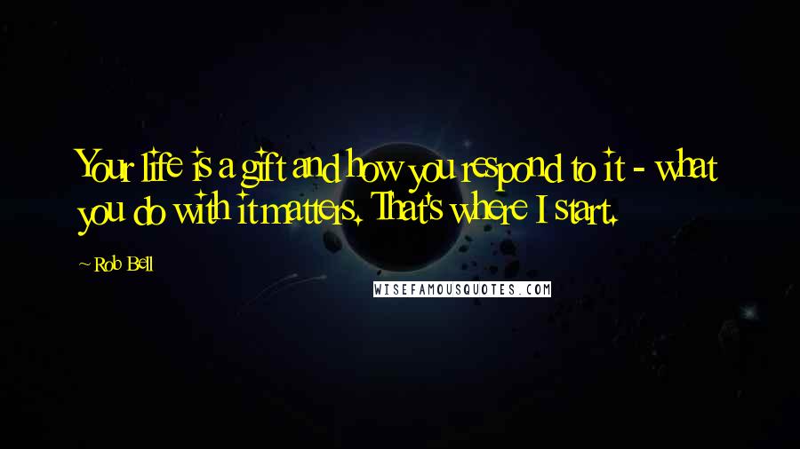 Rob Bell Quotes: Your life is a gift and how you respond to it - what you do with it matters. That's where I start.