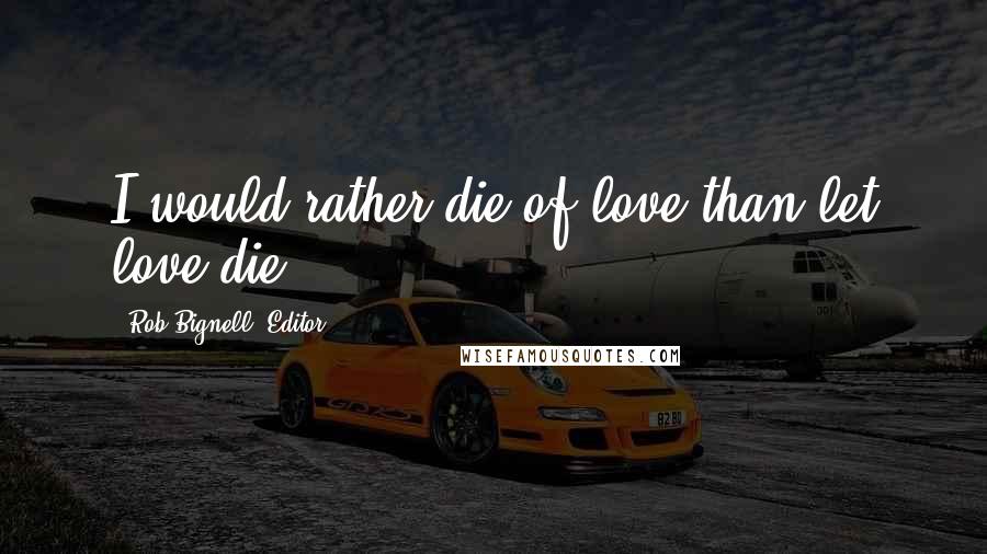 Rob Bignell, Editor Quotes: I would rather die of love than let love die.