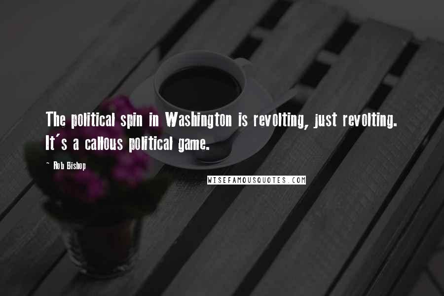 Rob Bishop Quotes: The political spin in Washington is revolting, just revolting. It's a callous political game.