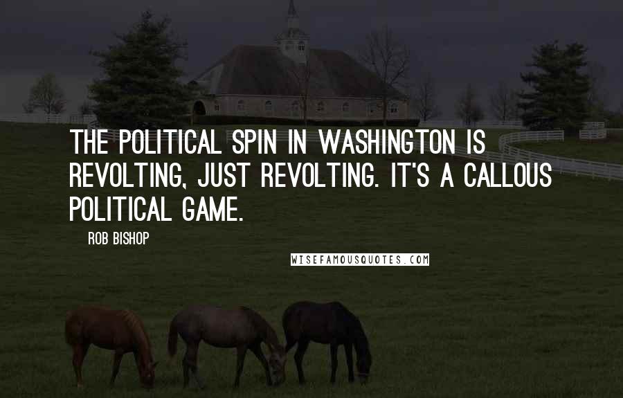 Rob Bishop Quotes: The political spin in Washington is revolting, just revolting. It's a callous political game.