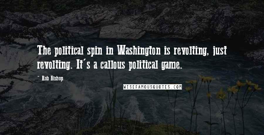 Rob Bishop Quotes: The political spin in Washington is revolting, just revolting. It's a callous political game.