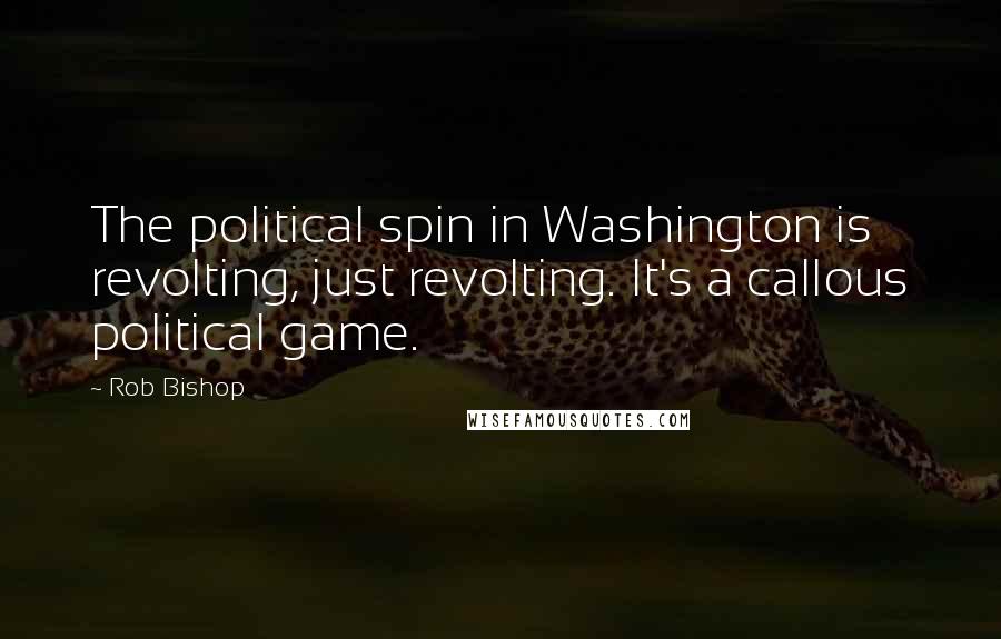 Rob Bishop Quotes: The political spin in Washington is revolting, just revolting. It's a callous political game.
