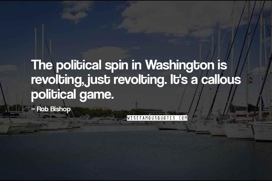 Rob Bishop Quotes: The political spin in Washington is revolting, just revolting. It's a callous political game.