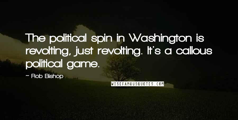 Rob Bishop Quotes: The political spin in Washington is revolting, just revolting. It's a callous political game.