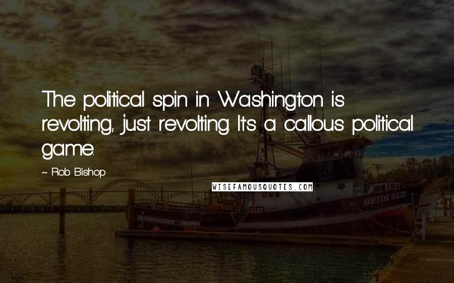Rob Bishop Quotes: The political spin in Washington is revolting, just revolting. It's a callous political game.