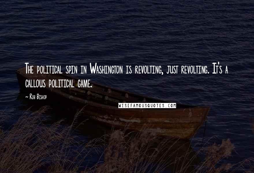 Rob Bishop Quotes: The political spin in Washington is revolting, just revolting. It's a callous political game.