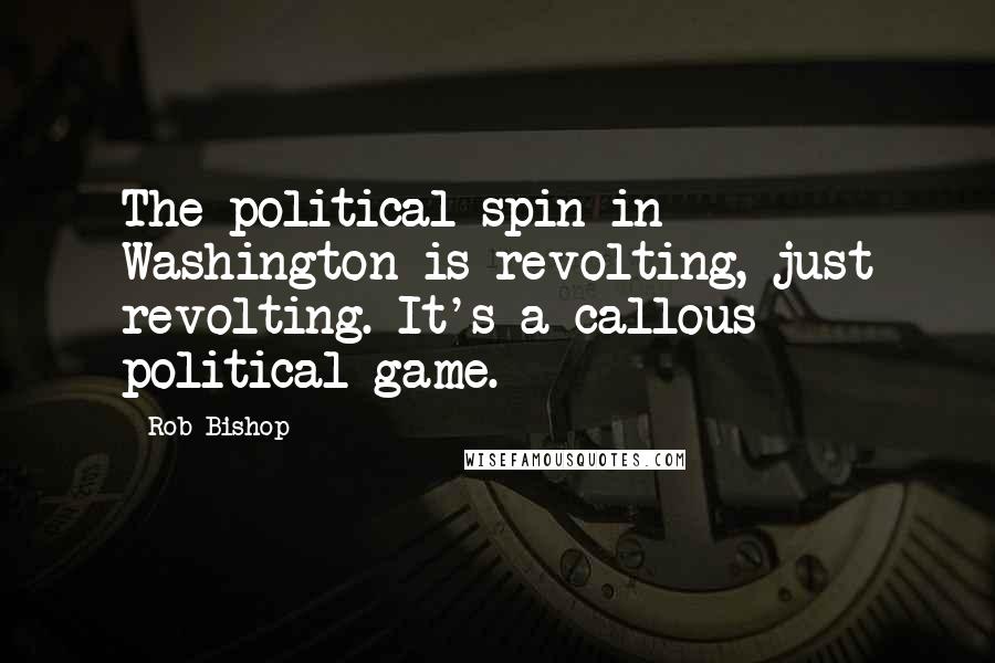 Rob Bishop Quotes: The political spin in Washington is revolting, just revolting. It's a callous political game.