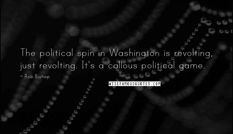Rob Bishop Quotes: The political spin in Washington is revolting, just revolting. It's a callous political game.