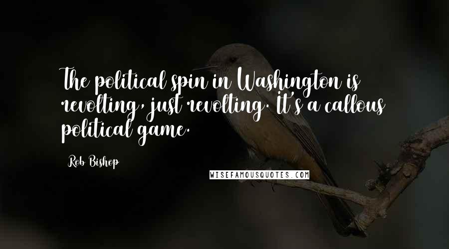 Rob Bishop Quotes: The political spin in Washington is revolting, just revolting. It's a callous political game.