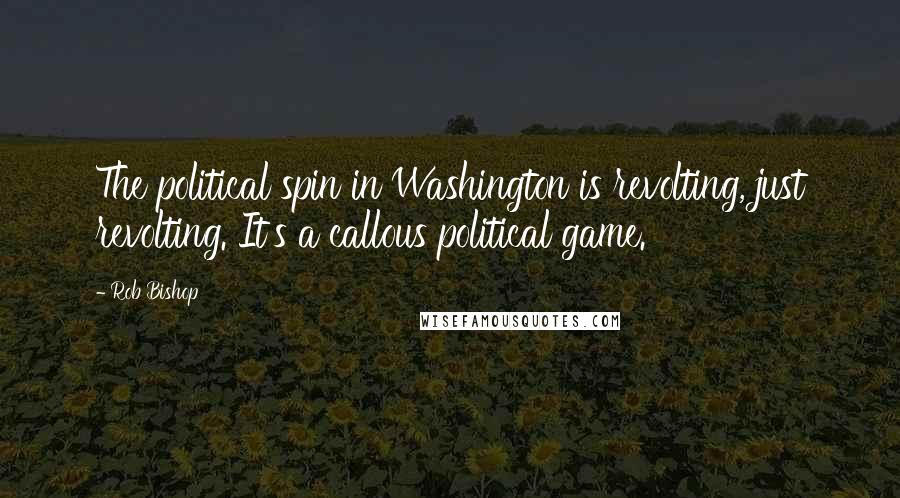 Rob Bishop Quotes: The political spin in Washington is revolting, just revolting. It's a callous political game.