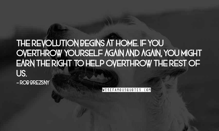 Rob Brezsny Quotes: The revolution begins at home. If you overthrow yourself again and again, you might earn the right to help overthrow the rest of us.