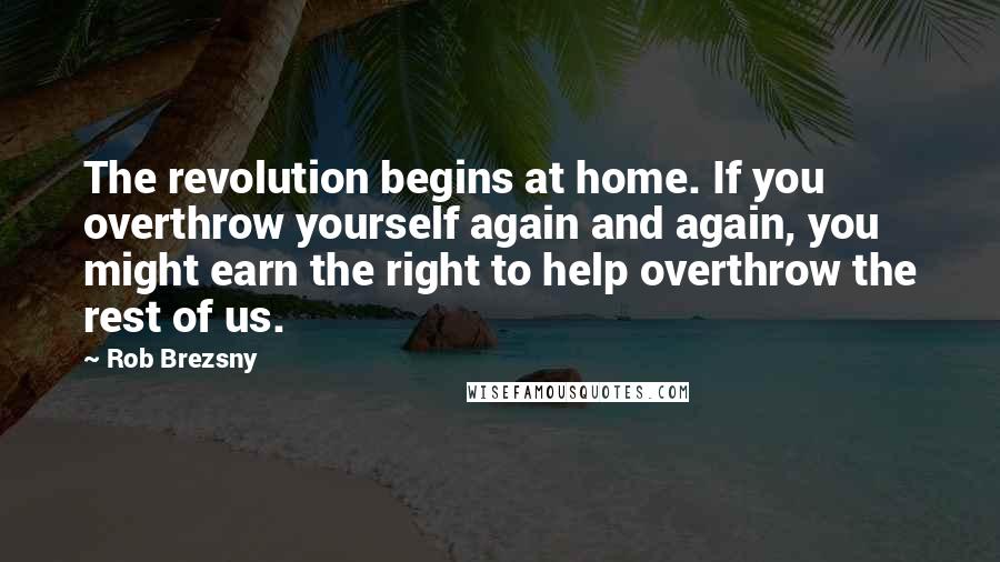 Rob Brezsny Quotes: The revolution begins at home. If you overthrow yourself again and again, you might earn the right to help overthrow the rest of us.