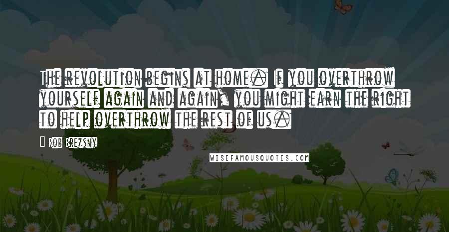 Rob Brezsny Quotes: The revolution begins at home. If you overthrow yourself again and again, you might earn the right to help overthrow the rest of us.