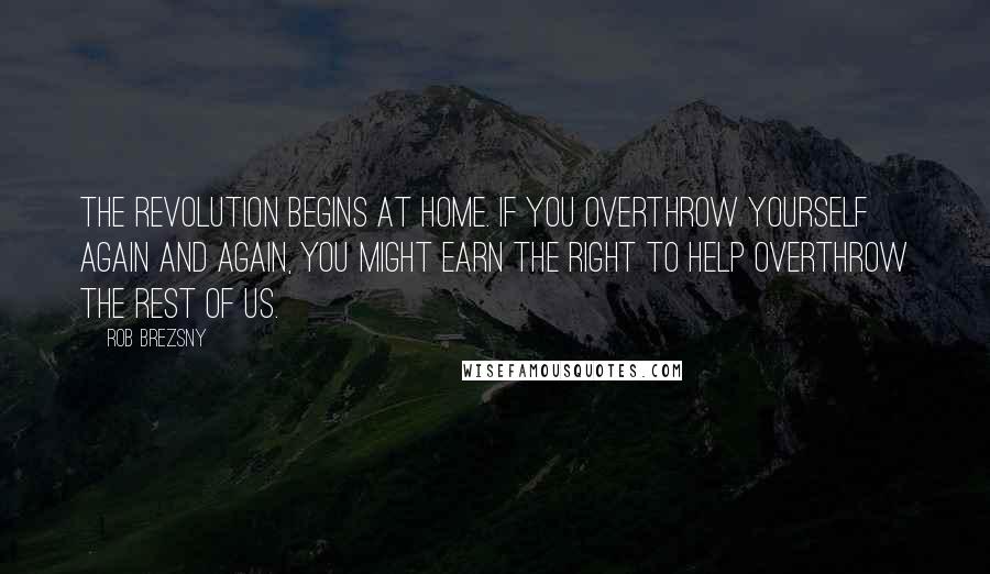 Rob Brezsny Quotes: The revolution begins at home. If you overthrow yourself again and again, you might earn the right to help overthrow the rest of us.