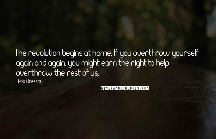 Rob Brezsny Quotes: The revolution begins at home. If you overthrow yourself again and again, you might earn the right to help overthrow the rest of us.