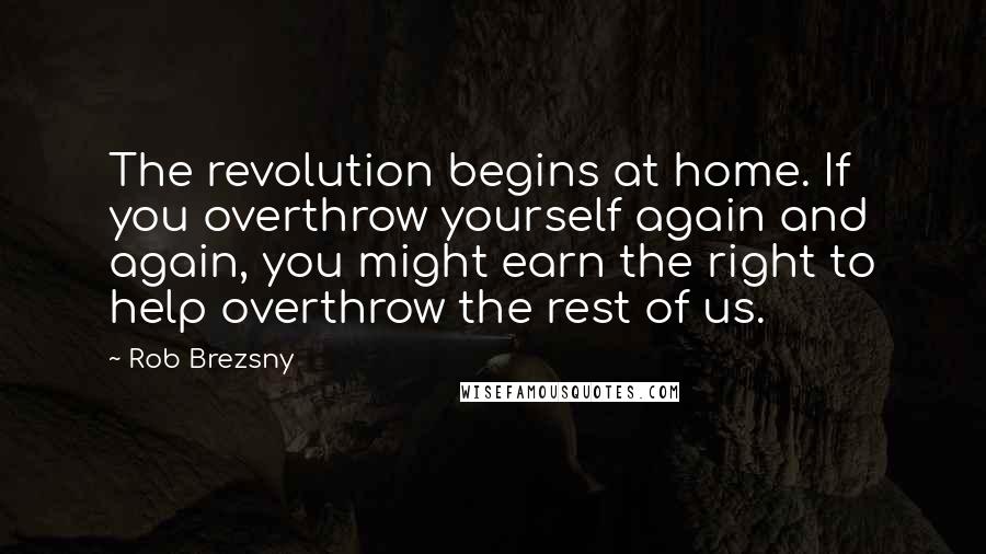Rob Brezsny Quotes: The revolution begins at home. If you overthrow yourself again and again, you might earn the right to help overthrow the rest of us.