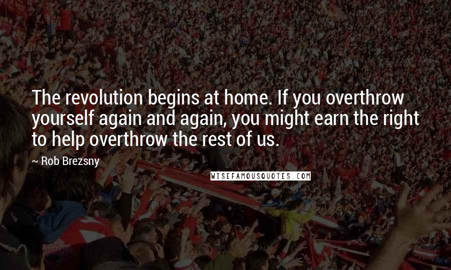 Rob Brezsny Quotes: The revolution begins at home. If you overthrow yourself again and again, you might earn the right to help overthrow the rest of us.