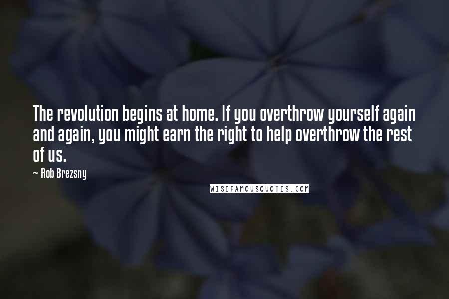 Rob Brezsny Quotes: The revolution begins at home. If you overthrow yourself again and again, you might earn the right to help overthrow the rest of us.
