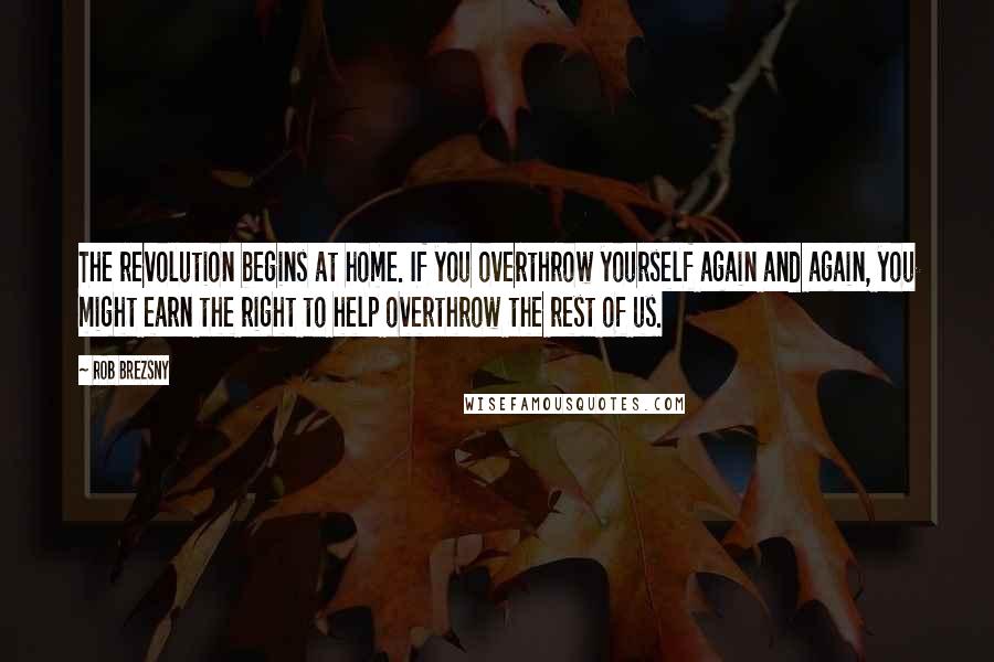 Rob Brezsny Quotes: The revolution begins at home. If you overthrow yourself again and again, you might earn the right to help overthrow the rest of us.