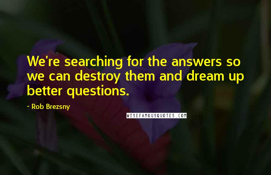 Rob Brezsny Quotes: We're searching for the answers so we can destroy them and dream up better questions.