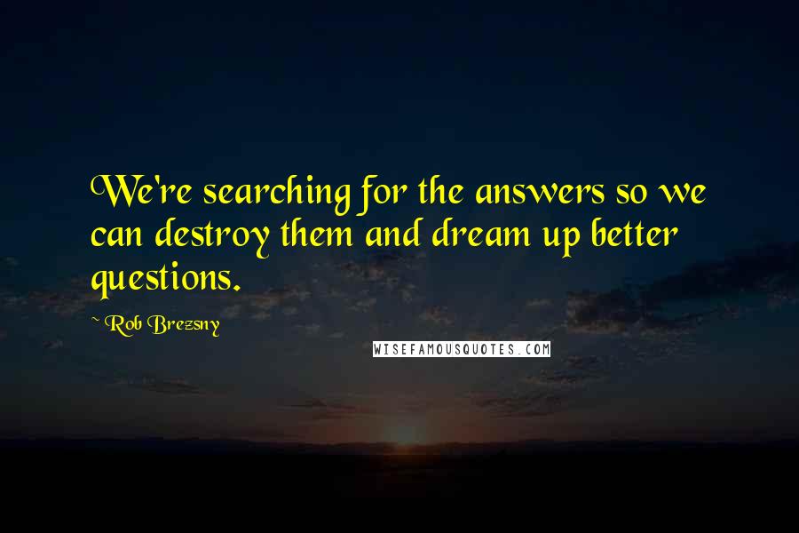 Rob Brezsny Quotes: We're searching for the answers so we can destroy them and dream up better questions.