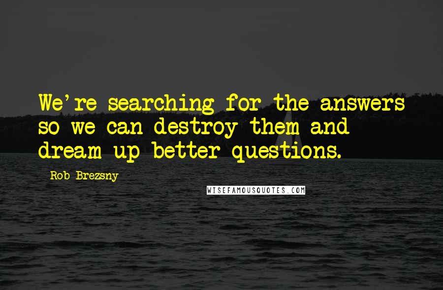 Rob Brezsny Quotes: We're searching for the answers so we can destroy them and dream up better questions.