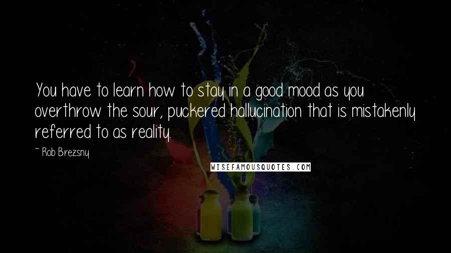 Rob Brezsny Quotes: You have to learn how to stay in a good mood as you overthrow the sour, puckered hallucination that is mistakenly referred to as reality.