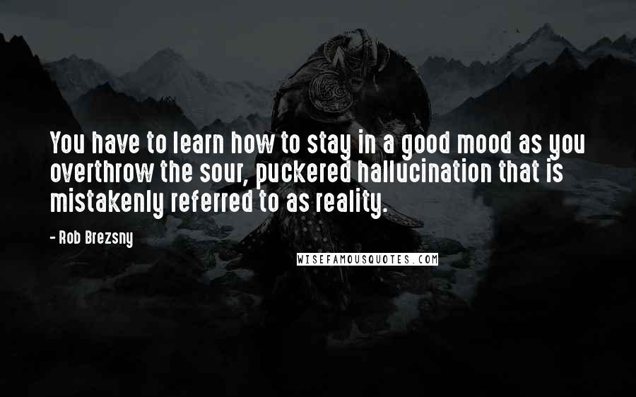 Rob Brezsny Quotes: You have to learn how to stay in a good mood as you overthrow the sour, puckered hallucination that is mistakenly referred to as reality.