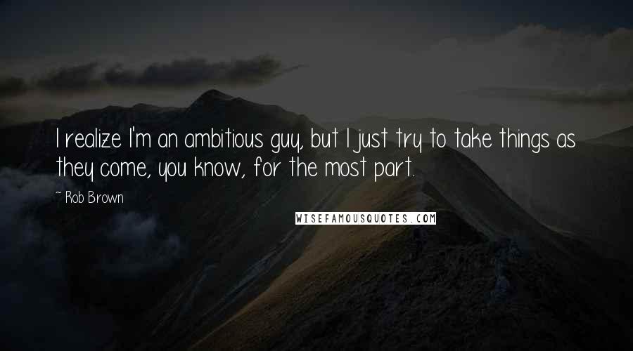 Rob Brown Quotes: I realize I'm an ambitious guy, but I just try to take things as they come, you know, for the most part.