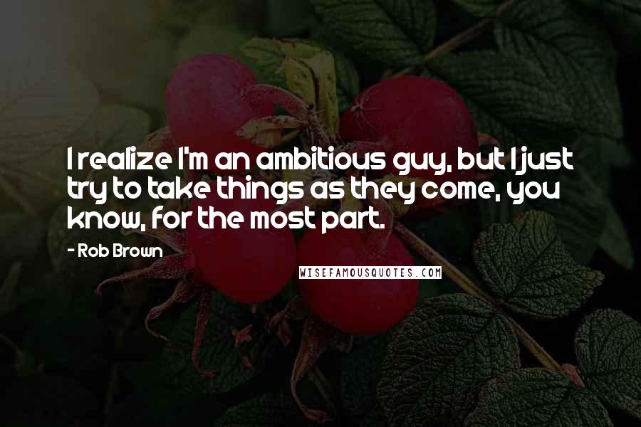 Rob Brown Quotes: I realize I'm an ambitious guy, but I just try to take things as they come, you know, for the most part.