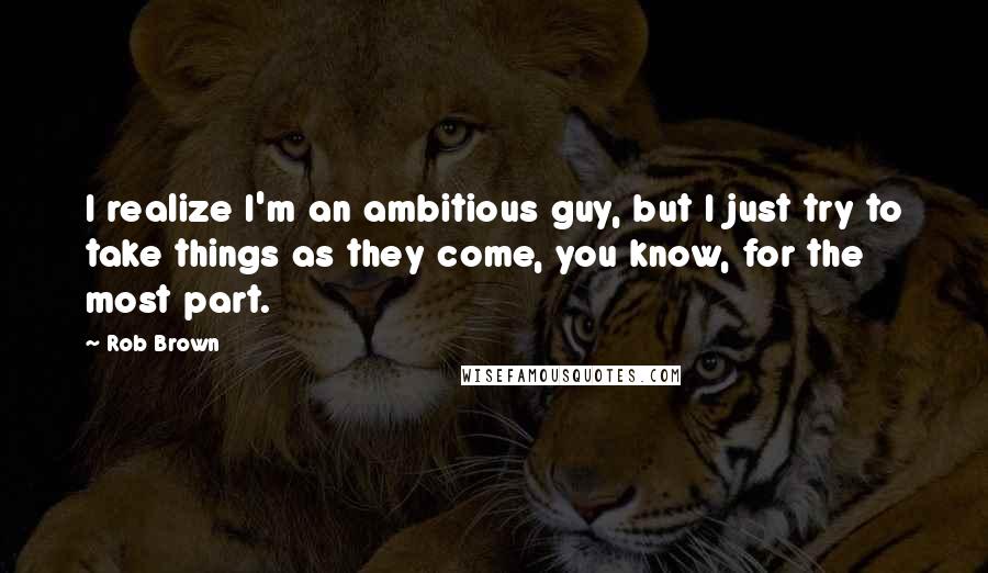 Rob Brown Quotes: I realize I'm an ambitious guy, but I just try to take things as they come, you know, for the most part.