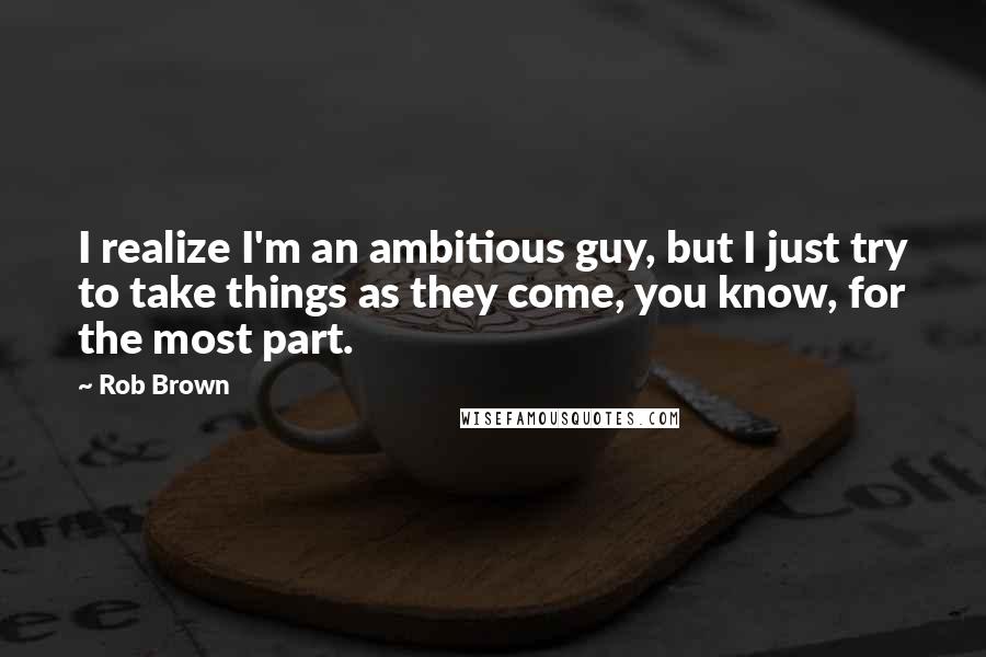 Rob Brown Quotes: I realize I'm an ambitious guy, but I just try to take things as they come, you know, for the most part.