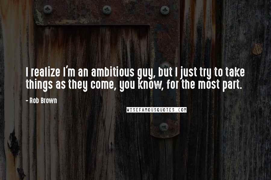 Rob Brown Quotes: I realize I'm an ambitious guy, but I just try to take things as they come, you know, for the most part.