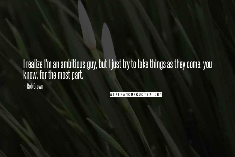 Rob Brown Quotes: I realize I'm an ambitious guy, but I just try to take things as they come, you know, for the most part.