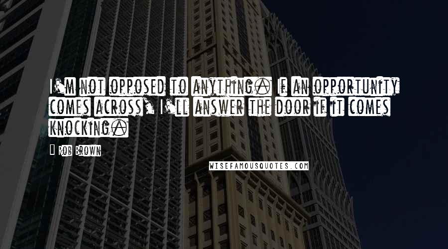 Rob Brown Quotes: I'm not opposed to anything. If an opportunity comes across, I'll answer the door if it comes knocking.