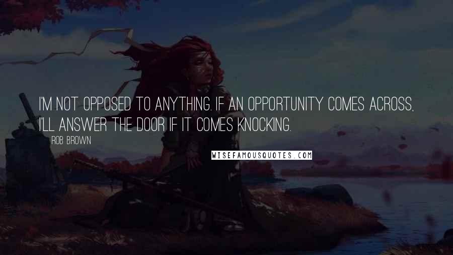 Rob Brown Quotes: I'm not opposed to anything. If an opportunity comes across, I'll answer the door if it comes knocking.