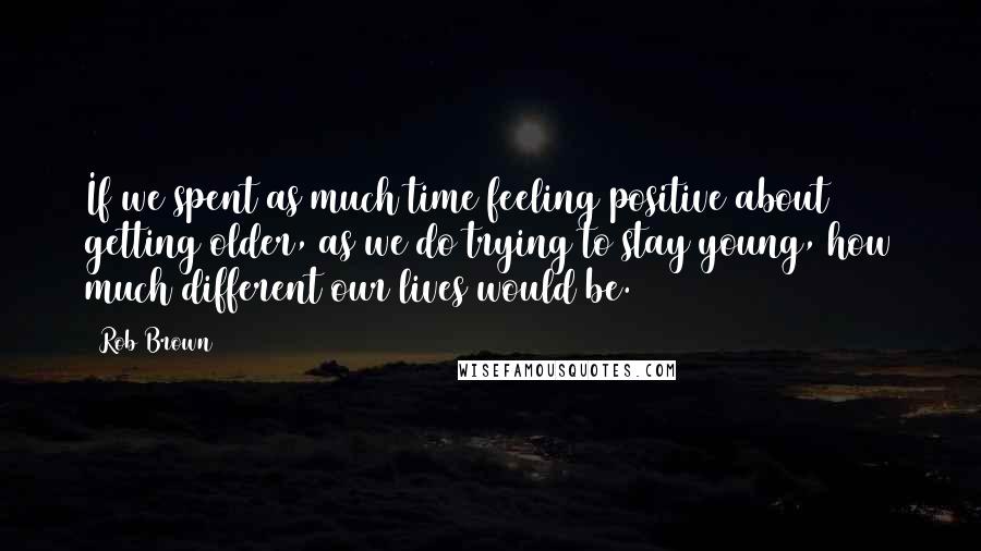 Rob Brown Quotes: If we spent as much time feeling positive about getting older, as we do trying to stay young, how much different our lives would be.